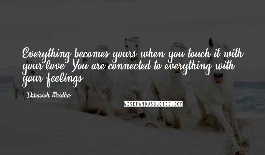 Debasish Mridha Quotes: Everything becomes yours when you touch it with your love. You are connected to everything with your feelings.