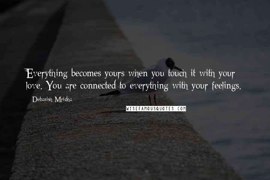 Debasish Mridha Quotes: Everything becomes yours when you touch it with your love. You are connected to everything with your feelings.