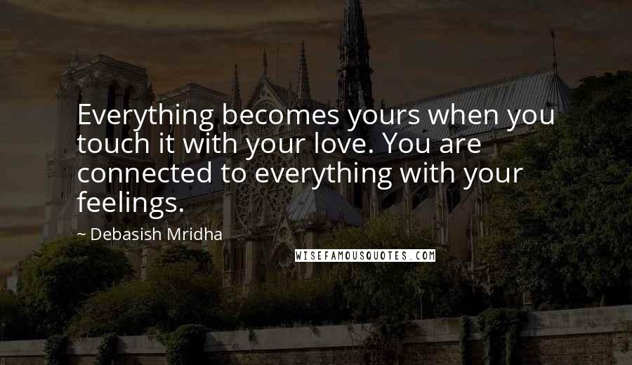 Debasish Mridha Quotes: Everything becomes yours when you touch it with your love. You are connected to everything with your feelings.