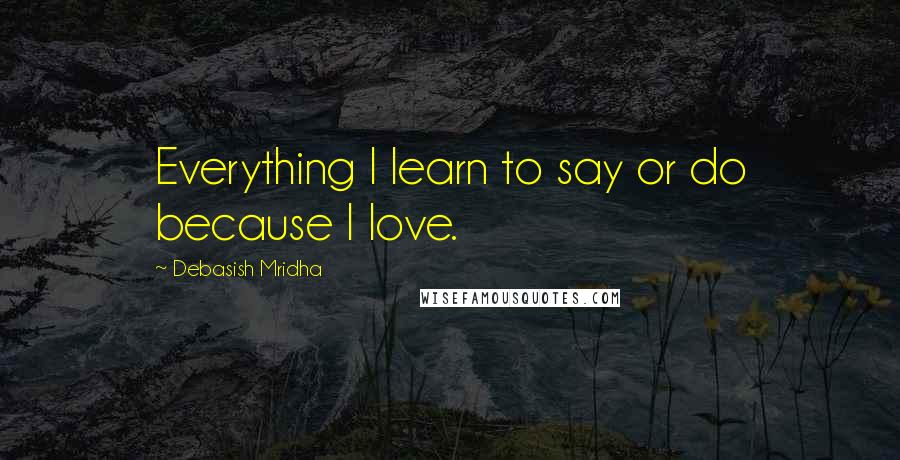 Debasish Mridha Quotes: Everything I learn to say or do because I love.