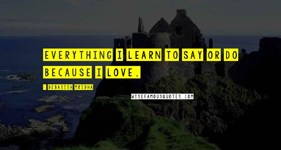 Debasish Mridha Quotes: Everything I learn to say or do because I love.