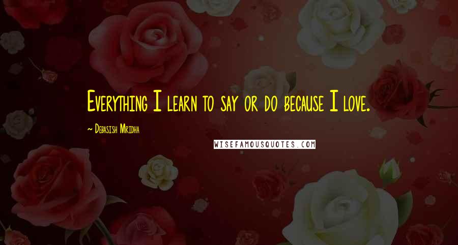 Debasish Mridha Quotes: Everything I learn to say or do because I love.