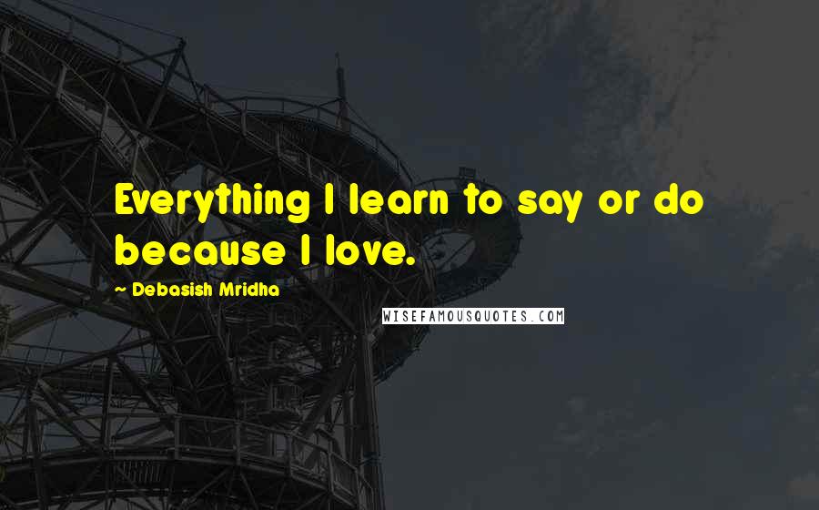 Debasish Mridha Quotes: Everything I learn to say or do because I love.