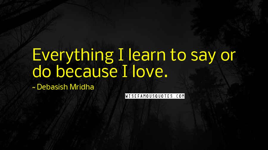 Debasish Mridha Quotes: Everything I learn to say or do because I love.