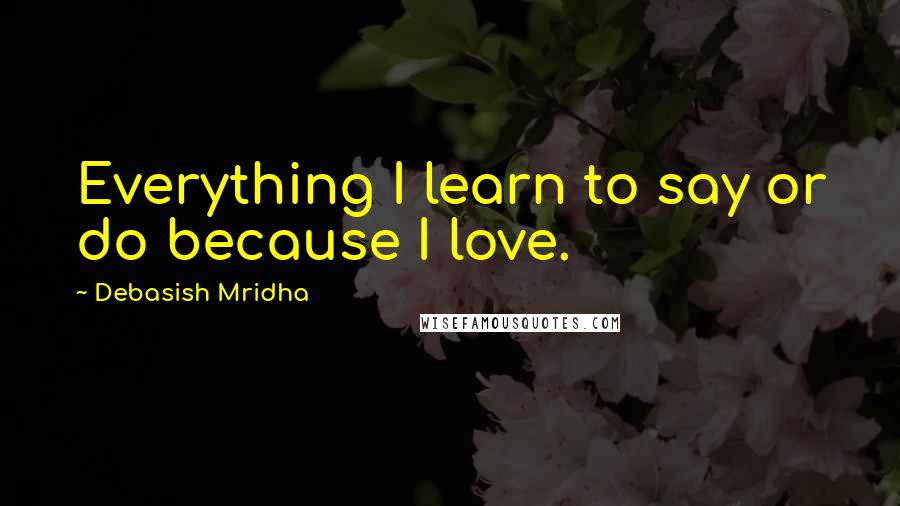 Debasish Mridha Quotes: Everything I learn to say or do because I love.