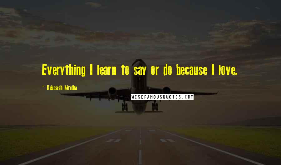 Debasish Mridha Quotes: Everything I learn to say or do because I love.