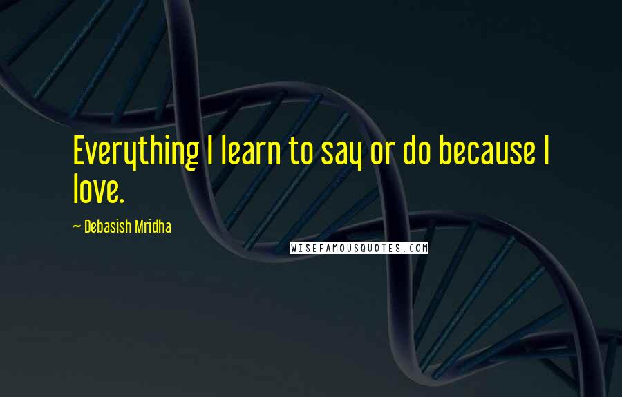 Debasish Mridha Quotes: Everything I learn to say or do because I love.