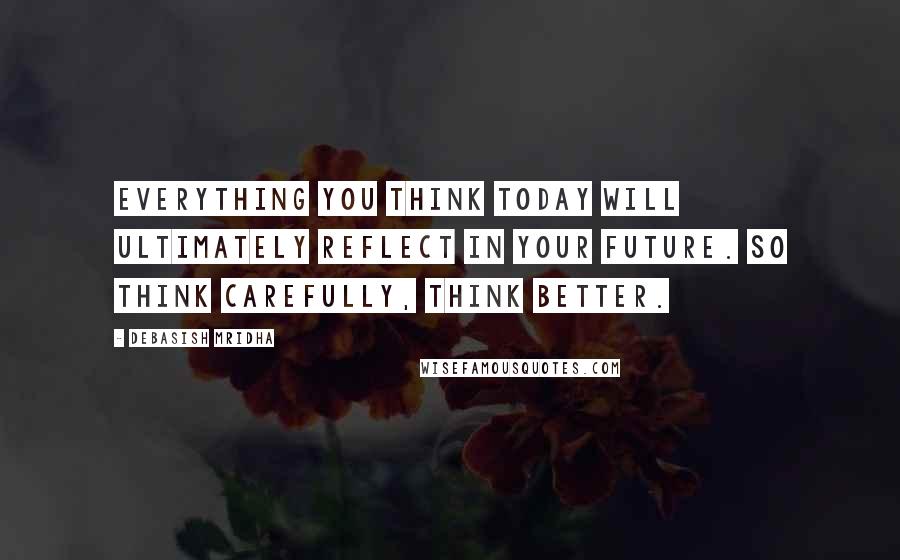 Debasish Mridha Quotes: Everything you think today will ultimately reflect in your future. So think carefully, think better.