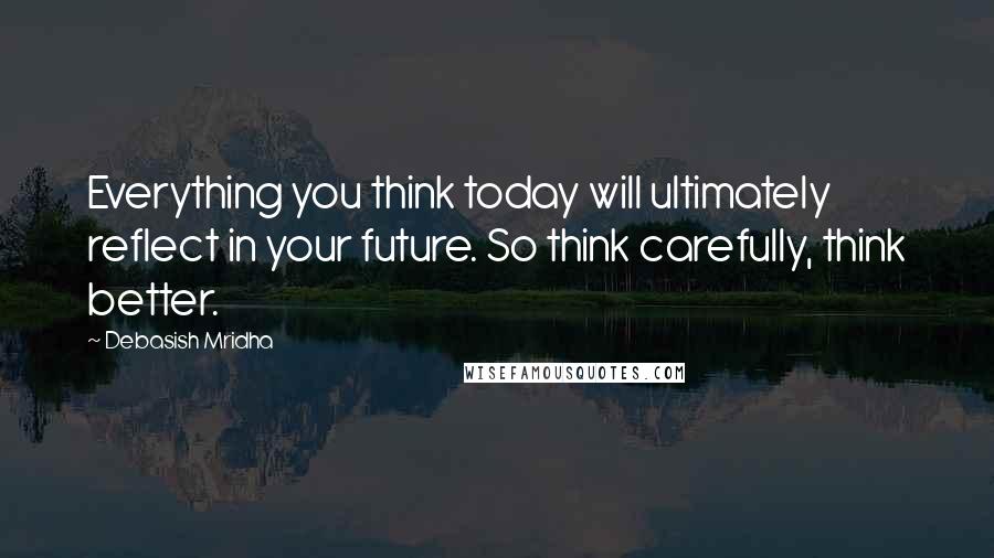 Debasish Mridha Quotes: Everything you think today will ultimately reflect in your future. So think carefully, think better.