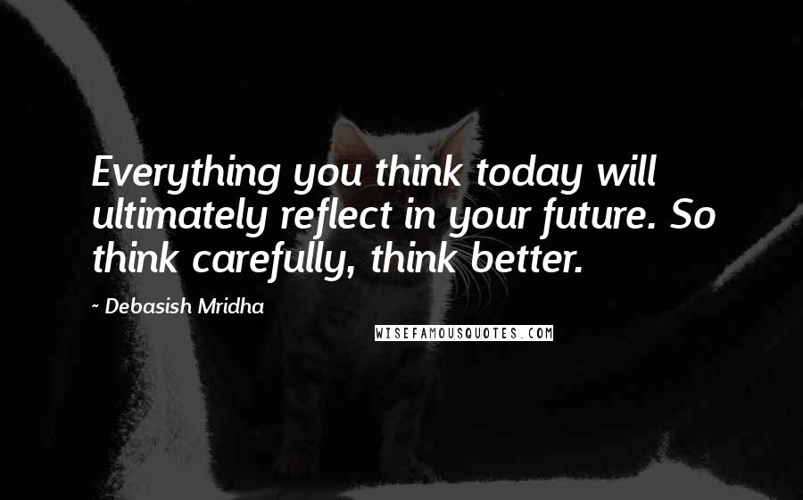 Debasish Mridha Quotes: Everything you think today will ultimately reflect in your future. So think carefully, think better.