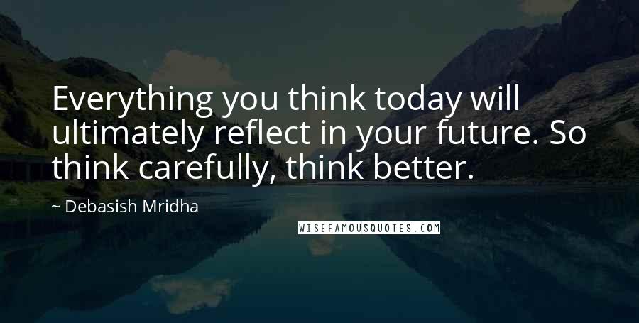 Debasish Mridha Quotes: Everything you think today will ultimately reflect in your future. So think carefully, think better.