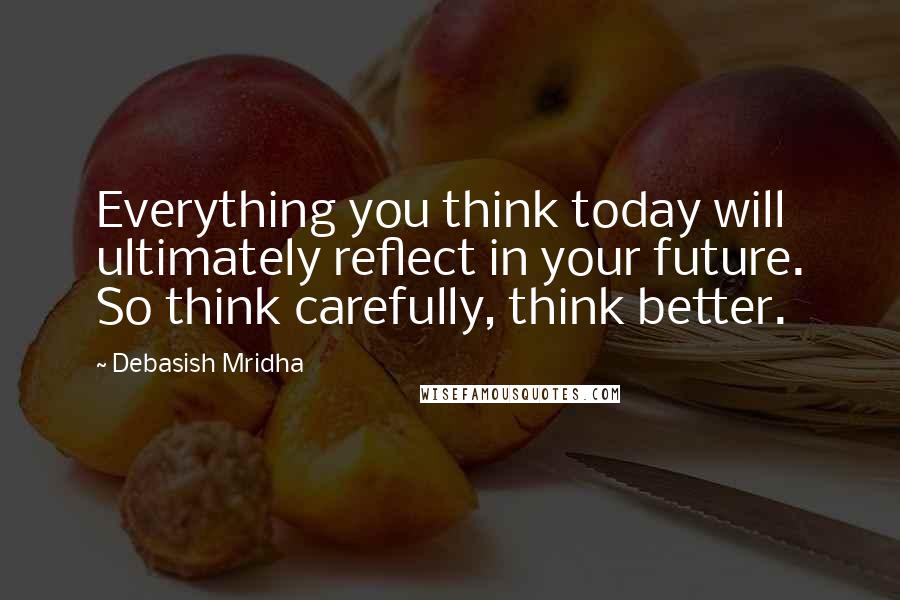 Debasish Mridha Quotes: Everything you think today will ultimately reflect in your future. So think carefully, think better.