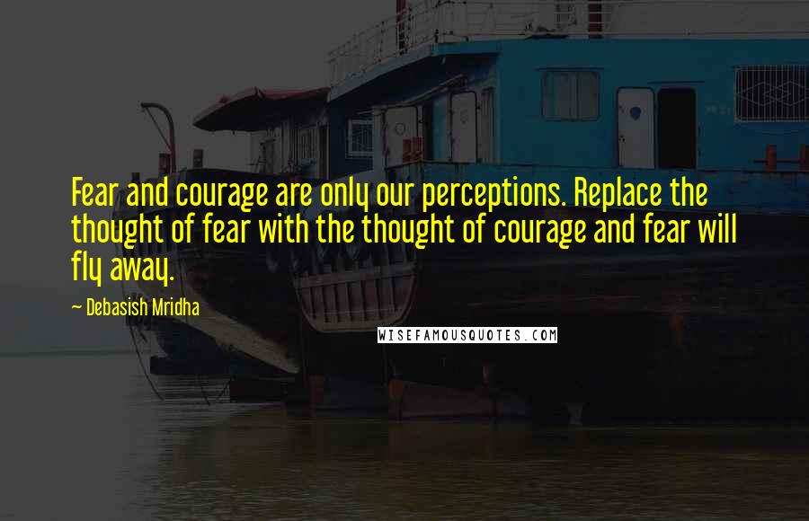 Debasish Mridha Quotes: Fear and courage are only our perceptions. Replace the thought of fear with the thought of courage and fear will fly away.