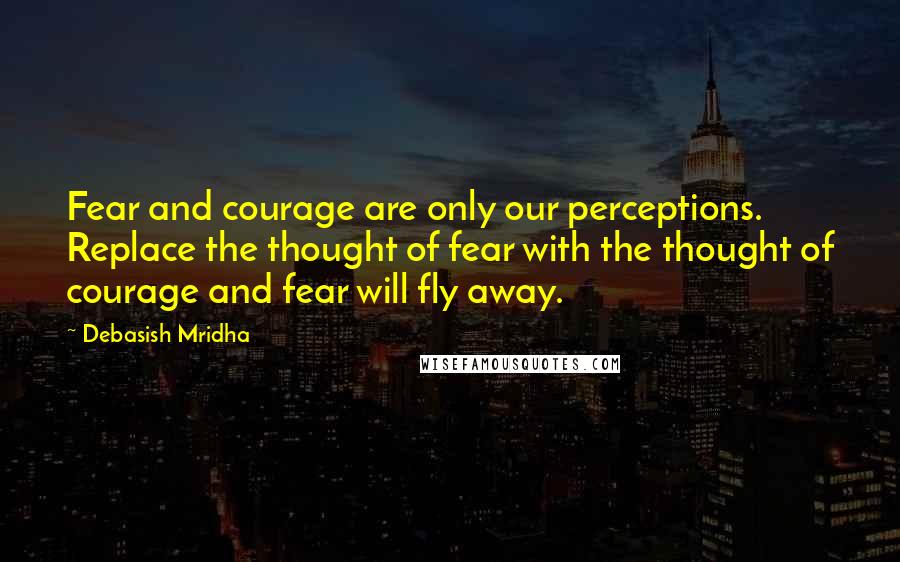 Debasish Mridha Quotes: Fear and courage are only our perceptions. Replace the thought of fear with the thought of courage and fear will fly away.