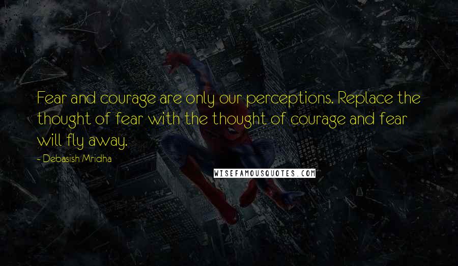 Debasish Mridha Quotes: Fear and courage are only our perceptions. Replace the thought of fear with the thought of courage and fear will fly away.