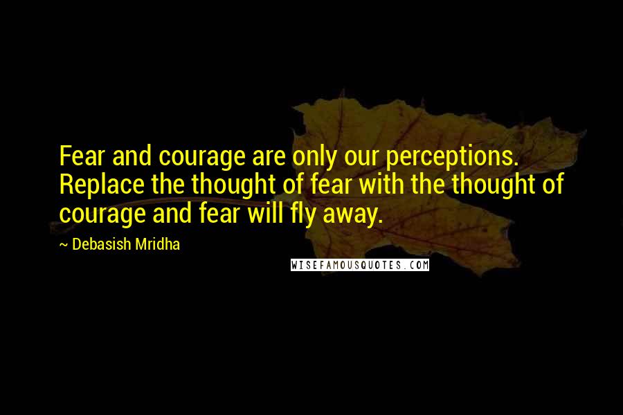 Debasish Mridha Quotes: Fear and courage are only our perceptions. Replace the thought of fear with the thought of courage and fear will fly away.