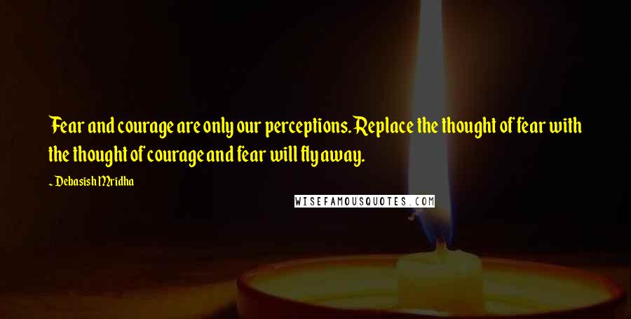 Debasish Mridha Quotes: Fear and courage are only our perceptions. Replace the thought of fear with the thought of courage and fear will fly away.