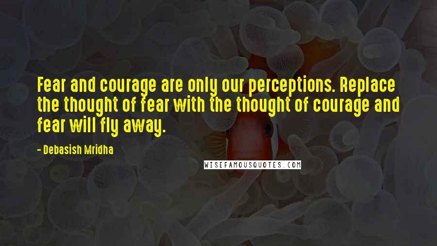 Debasish Mridha Quotes: Fear and courage are only our perceptions. Replace the thought of fear with the thought of courage and fear will fly away.