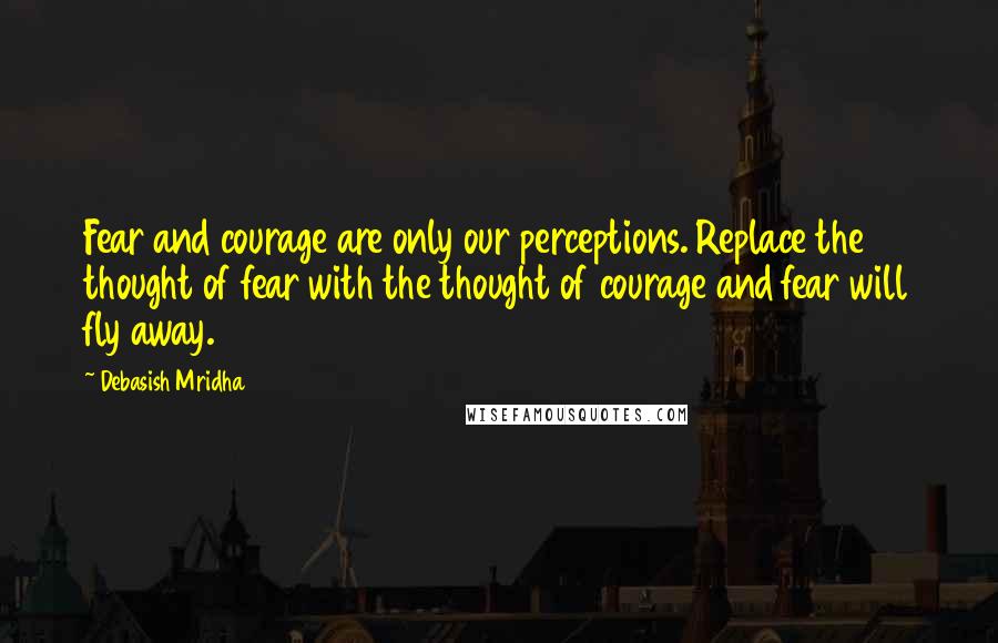 Debasish Mridha Quotes: Fear and courage are only our perceptions. Replace the thought of fear with the thought of courage and fear will fly away.