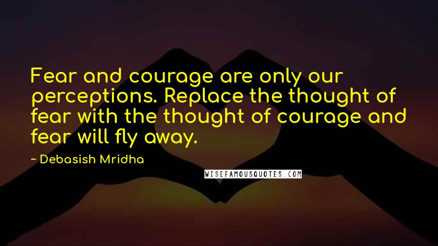 Debasish Mridha Quotes: Fear and courage are only our perceptions. Replace the thought of fear with the thought of courage and fear will fly away.