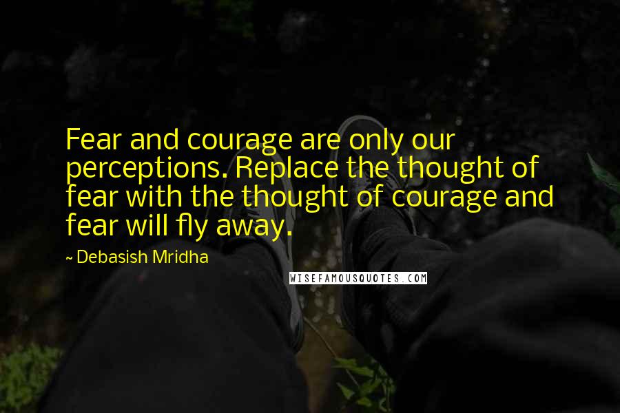 Debasish Mridha Quotes: Fear and courage are only our perceptions. Replace the thought of fear with the thought of courage and fear will fly away.