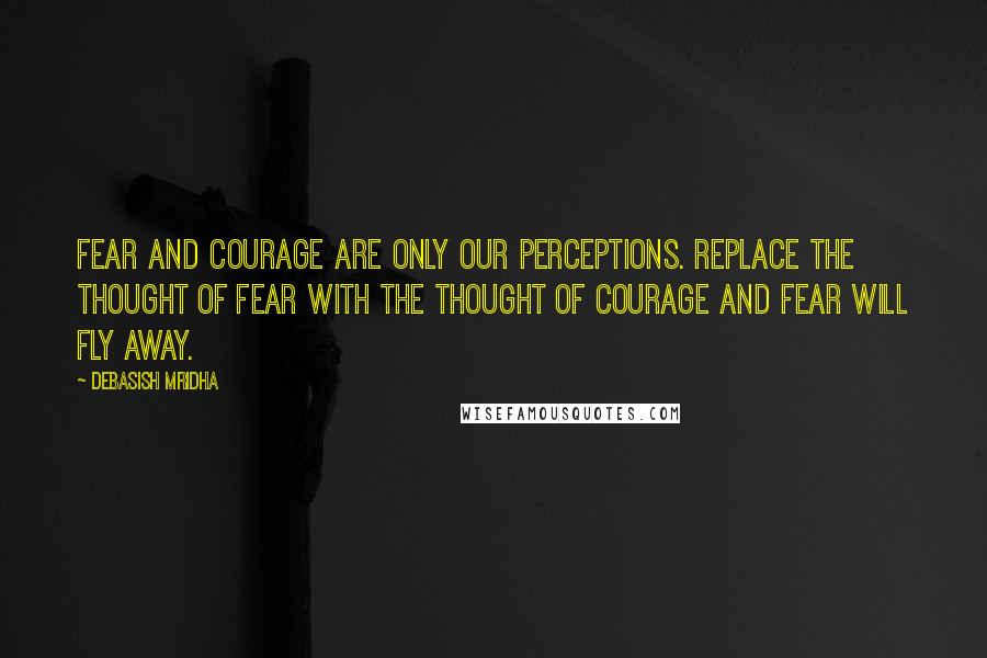 Debasish Mridha Quotes: Fear and courage are only our perceptions. Replace the thought of fear with the thought of courage and fear will fly away.