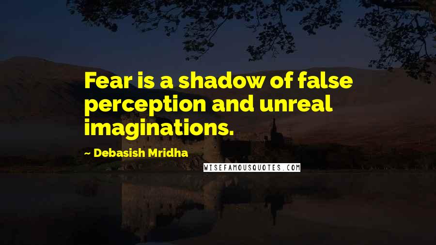 Debasish Mridha Quotes: Fear is a shadow of false perception and unreal imaginations.