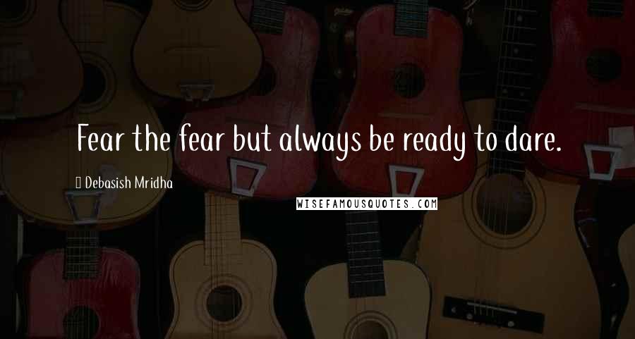 Debasish Mridha Quotes: Fear the fear but always be ready to dare.