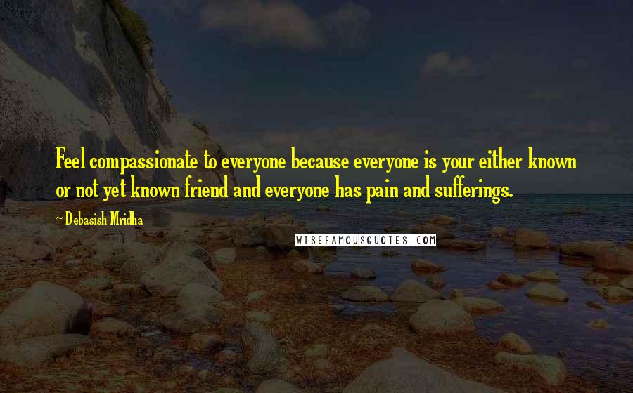 Debasish Mridha Quotes: Feel compassionate to everyone because everyone is your either known or not yet known friend and everyone has pain and sufferings.