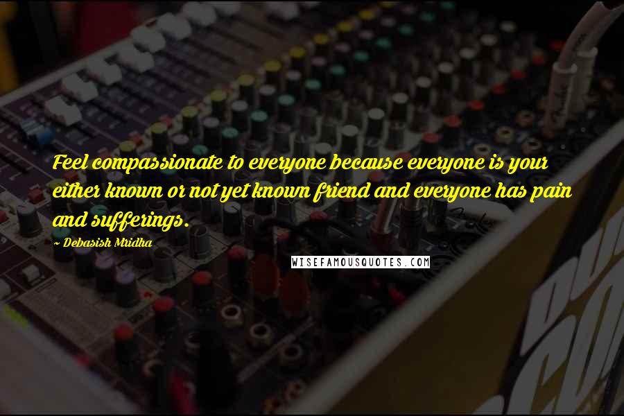 Debasish Mridha Quotes: Feel compassionate to everyone because everyone is your either known or not yet known friend and everyone has pain and sufferings.