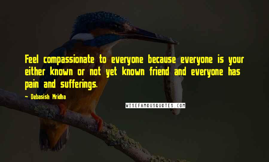 Debasish Mridha Quotes: Feel compassionate to everyone because everyone is your either known or not yet known friend and everyone has pain and sufferings.