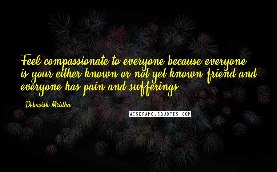 Debasish Mridha Quotes: Feel compassionate to everyone because everyone is your either known or not yet known friend and everyone has pain and sufferings.