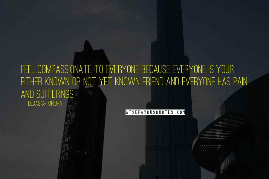 Debasish Mridha Quotes: Feel compassionate to everyone because everyone is your either known or not yet known friend and everyone has pain and sufferings.