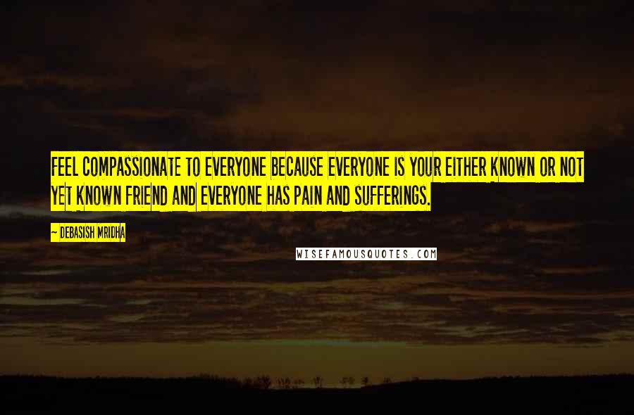 Debasish Mridha Quotes: Feel compassionate to everyone because everyone is your either known or not yet known friend and everyone has pain and sufferings.