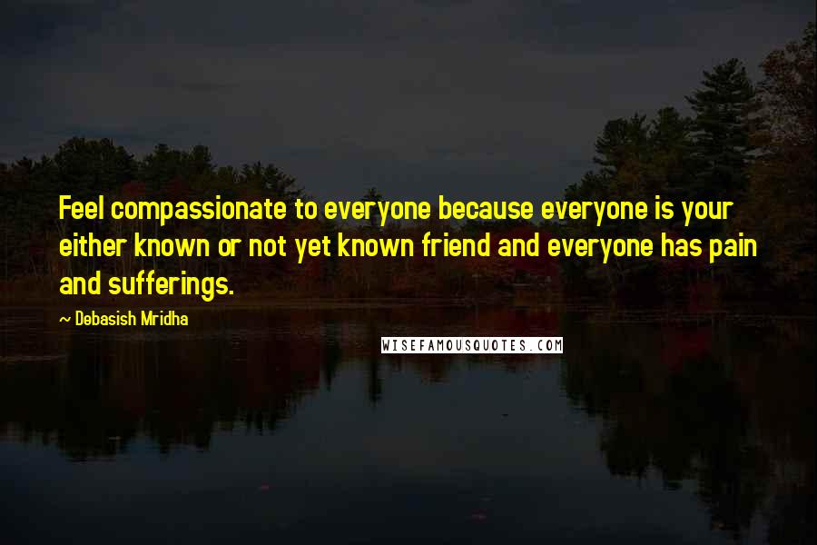 Debasish Mridha Quotes: Feel compassionate to everyone because everyone is your either known or not yet known friend and everyone has pain and sufferings.