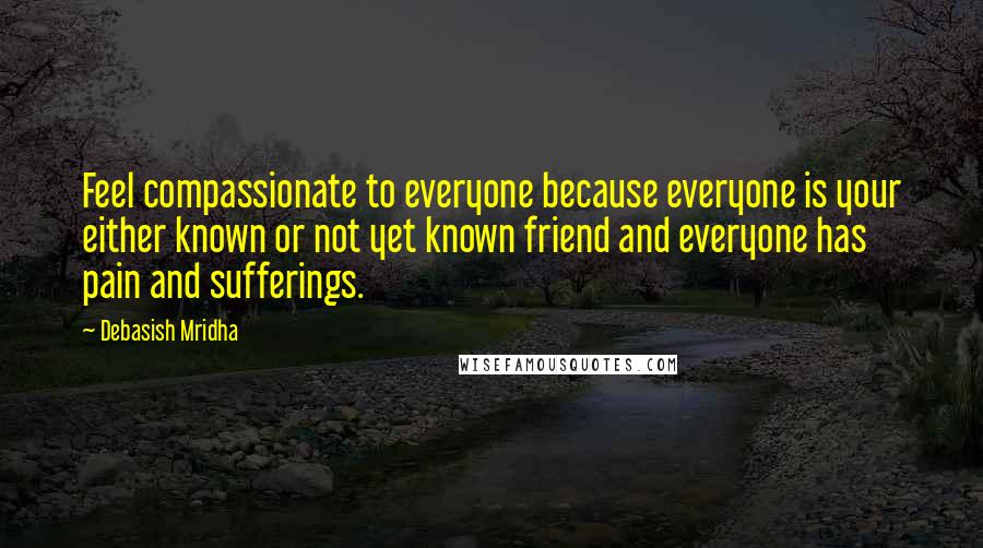 Debasish Mridha Quotes: Feel compassionate to everyone because everyone is your either known or not yet known friend and everyone has pain and sufferings.