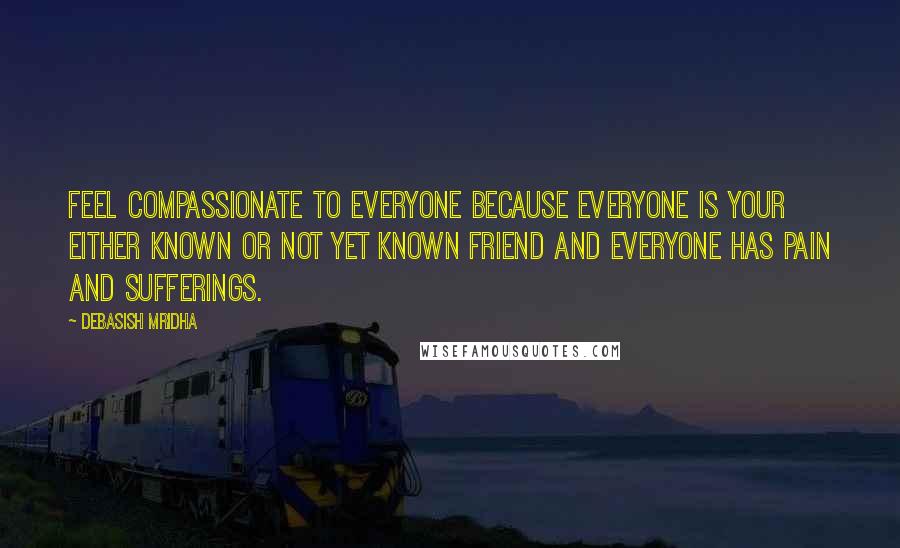 Debasish Mridha Quotes: Feel compassionate to everyone because everyone is your either known or not yet known friend and everyone has pain and sufferings.