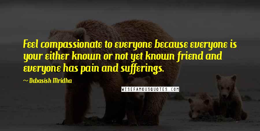 Debasish Mridha Quotes: Feel compassionate to everyone because everyone is your either known or not yet known friend and everyone has pain and sufferings.