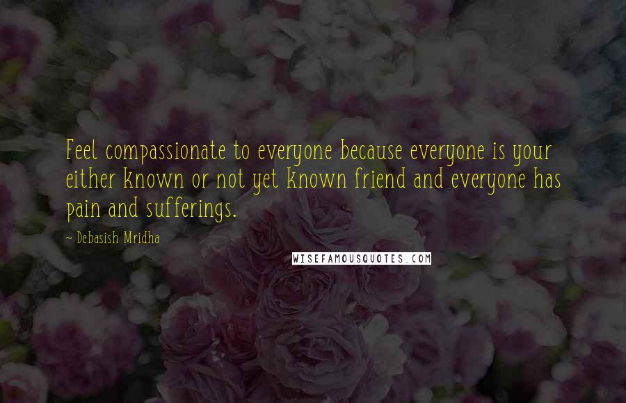 Debasish Mridha Quotes: Feel compassionate to everyone because everyone is your either known or not yet known friend and everyone has pain and sufferings.