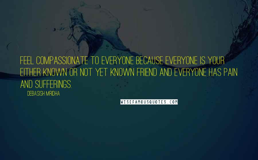 Debasish Mridha Quotes: Feel compassionate to everyone because everyone is your either known or not yet known friend and everyone has pain and sufferings.