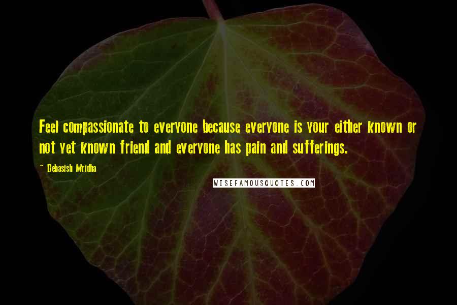 Debasish Mridha Quotes: Feel compassionate to everyone because everyone is your either known or not yet known friend and everyone has pain and sufferings.