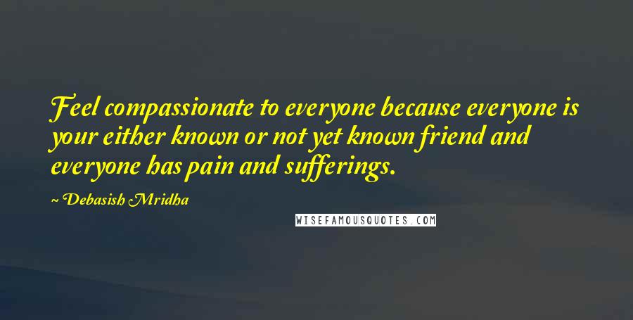 Debasish Mridha Quotes: Feel compassionate to everyone because everyone is your either known or not yet known friend and everyone has pain and sufferings.