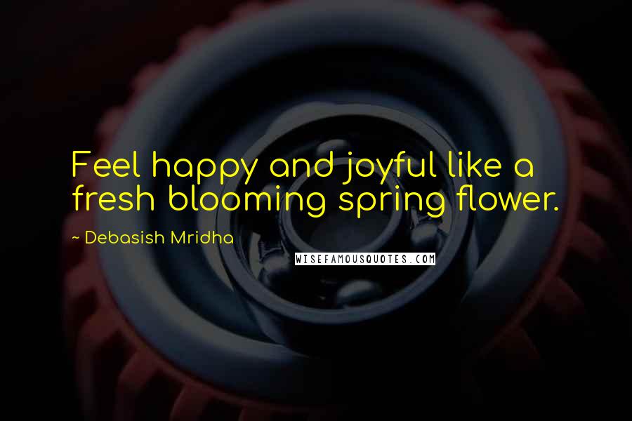 Debasish Mridha Quotes: Feel happy and joyful like a fresh blooming spring flower.