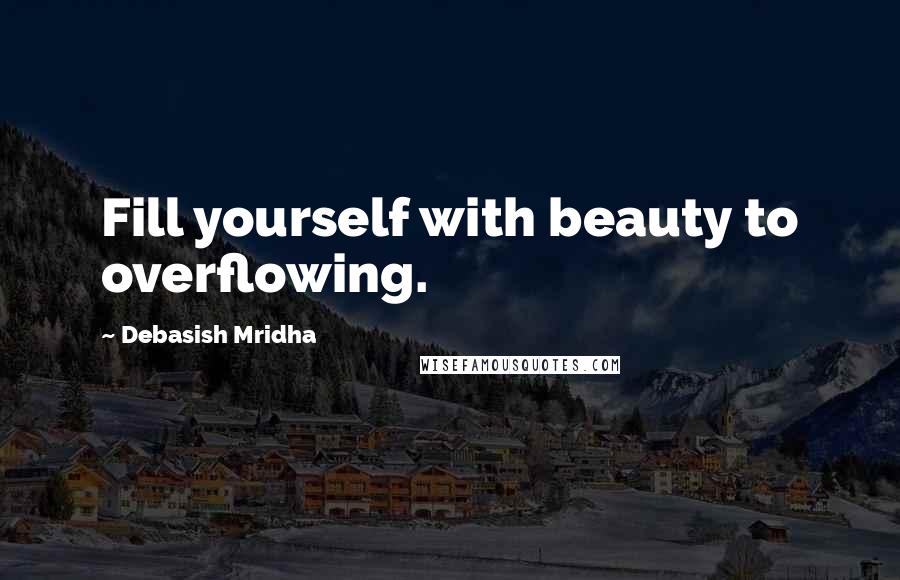 Debasish Mridha Quotes: Fill yourself with beauty to overflowing.