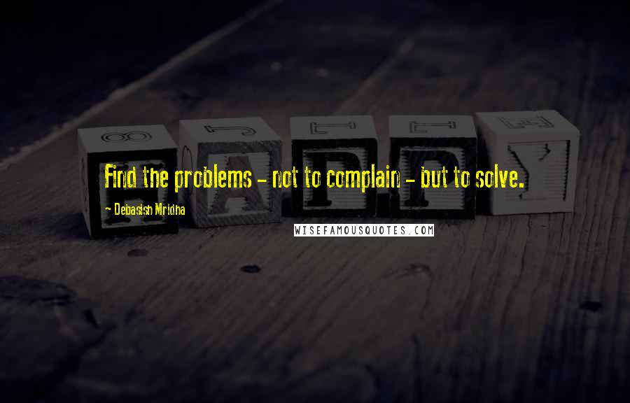 Debasish Mridha Quotes: Find the problems - not to complain - but to solve.