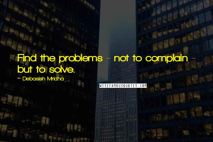 Debasish Mridha Quotes: Find the problems - not to complain - but to solve.