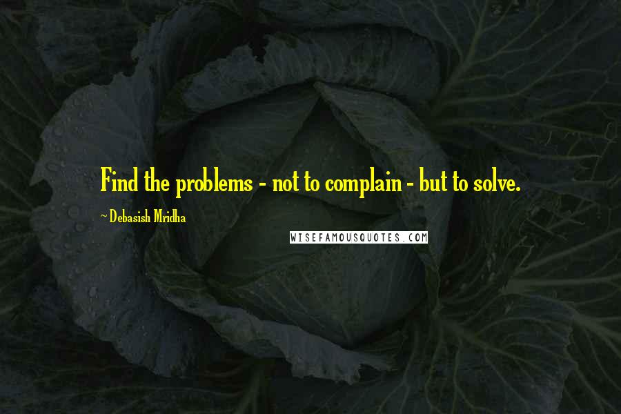 Debasish Mridha Quotes: Find the problems - not to complain - but to solve.