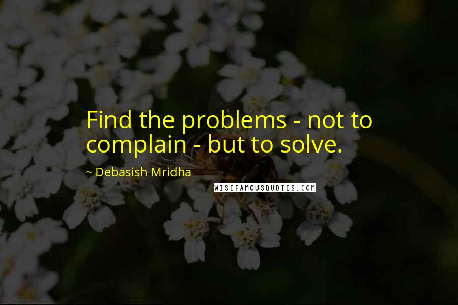 Debasish Mridha Quotes: Find the problems - not to complain - but to solve.