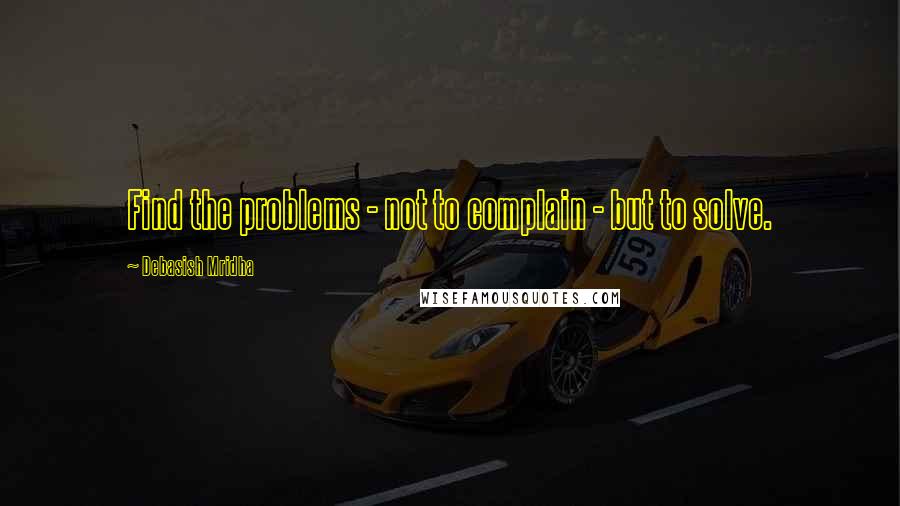 Debasish Mridha Quotes: Find the problems - not to complain - but to solve.