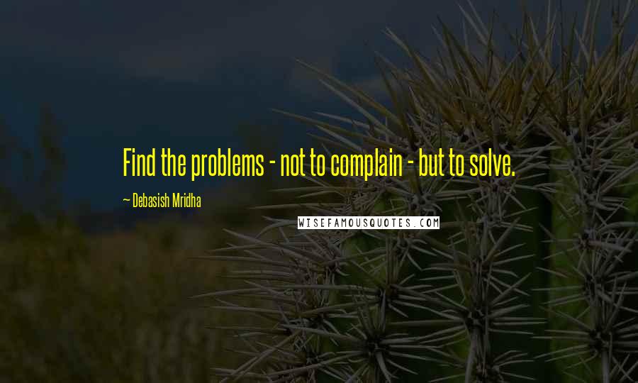 Debasish Mridha Quotes: Find the problems - not to complain - but to solve.